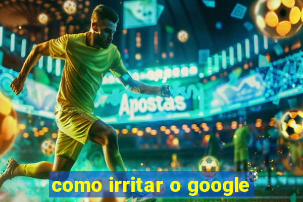 como irritar o google