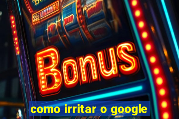 como irritar o google