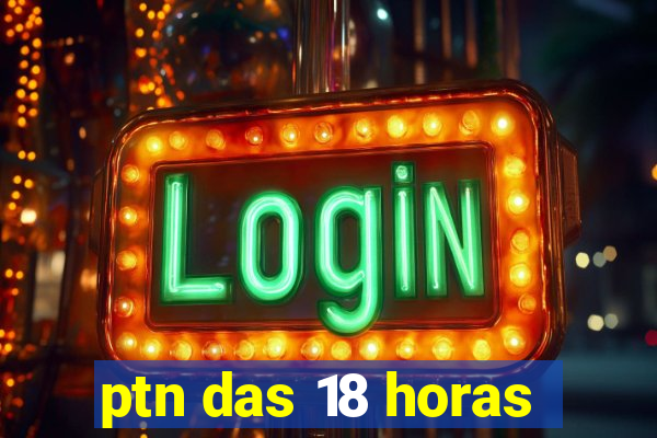 ptn das 18 horas