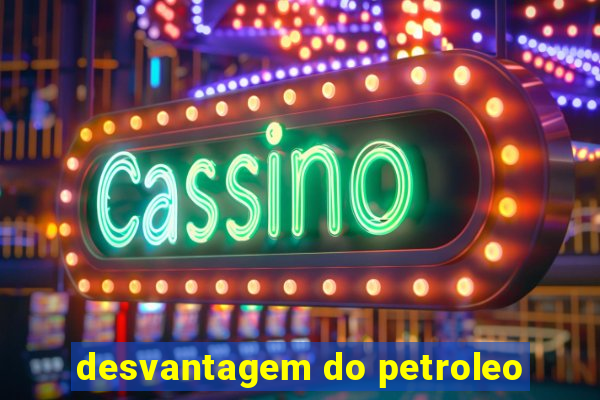 desvantagem do petroleo