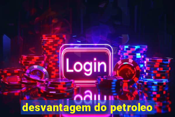 desvantagem do petroleo