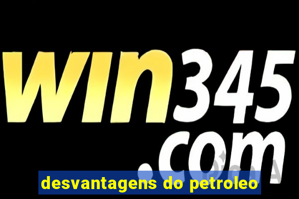 desvantagens do petroleo