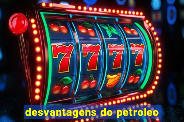 desvantagens do petroleo