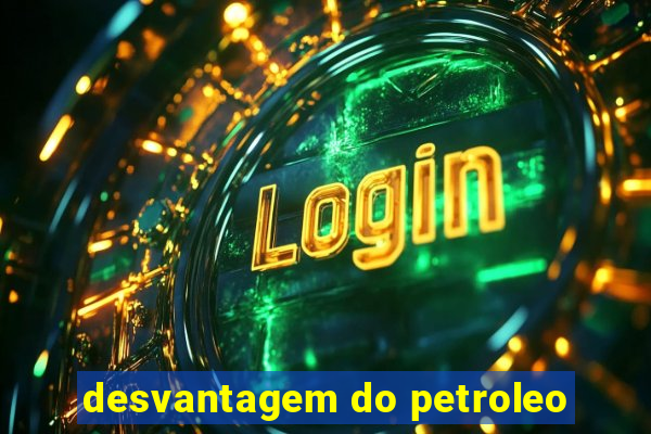 desvantagem do petroleo