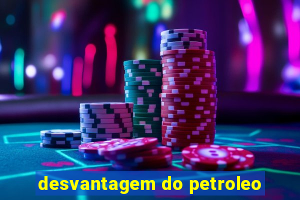 desvantagem do petroleo